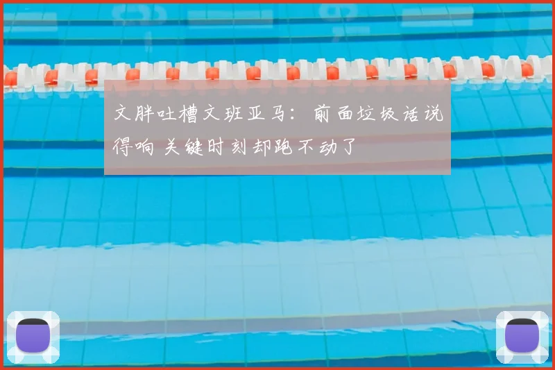 文胖吐槽文班亚马：前面垃圾话说得响 关键时刻却跑不动了