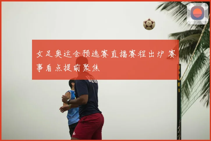 女足奥运会预选赛直播赛程出炉 赛事看点提前聚焦