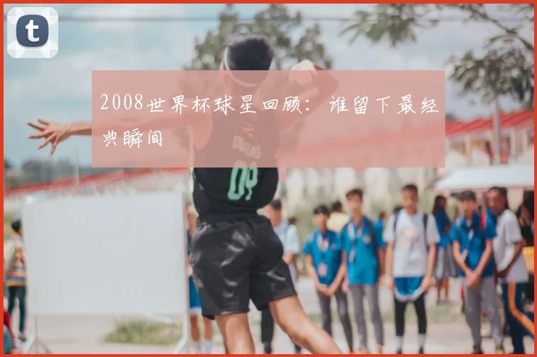 2008世界杯球星回顾：谁留下最经典瞬间